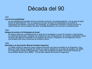 Década del 90 1991 Ley de Convertibilidad La ley establecía la paridad entre la moneda nacional y la estadounidense, con lo que se logró frenar la hiperinflación. Con su aplicación el país recuperó la estabilidad y se facilitó la importación de bienes y servicios. Sin embargo, su mantención durante 10 años provocó la sobrevaluación de la moneda nacional, el endeudamiento y la ruina de la industria local. 1992 Ataque terrorista a la Embajada de Israel El ataque destruyó completamente la sede de la embajada y causó 29 muertos y 242 heridos. Un vehículo tipo furgón, cargado con explosivos, fue conducido por un suicida y estrellado contra el frente del edificio, localizado en la esquina de Arroyo y Suipacha. En la Argentina vive la comunidad judía más numerosa de América Latina. 1994 Atentado a la Asociación Mutual Israelita Argentina La AMIA recibió el segundo mayor ataque terrorista que haya sucedido en la Argentina. Una Renault Trafic blanca cargada de nitrato de amonio explota en su puerta de ingreso a la AMIA. En el atentado murieron 85 personas y otras 300 resultaron heridas –67 de las victimas se encontraban dentro de la AMIA–. Fue el peor ataque terrorista en Argentina. 