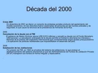 Década del 2000 Crisis 2001 En diciembre de 2001 se dieron un conjunto de protestas sociales producto del agotamiento del modelo económico. En los disturbios fueron asesinadas 39 personas por las fuerzas policiales y de seguridad, lo que causó la renuncia de la presidencia de Fernando de la Rúa.  2005 Cancelación de la deuda con el FMI El gobierno de Néstor Kirchner abona US$ 9.810 millones y canceló su deuda con el Fondo Monetario Internacional. La cancelación anticipada de la deuda permitió al Gobierno ahorrarse los intereses y liberarse de la presión del organismo internacional que constantemente exigía ajustes presupuestarios y la aplicación de políticas neoliberales que imposibilitaban el desarrollo del país. 2008 Estatización de las Jubilaciones Por presión de FMI, en 1994 se privatiza del sistema de jubilaciones, lo que produjo el  desfinanciamiento del sistema previsional ya que las Administradoras de Fondos de Jubilación Privada (AFJP) manejaron sus fondos en forma irregular y especulativa.  . 
