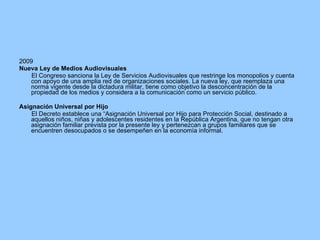 2009 Nueva Ley de Medios Audiovisuales El Congreso sanciona la Ley de Servicios Audiovisuales que restringe los monopolios y cuenta con apoyo de una amplia red de organizaciones sociales. La nueva ley, que reemplaza una norma vigente desde la dictadura militar, tiene como objetivo la desconcentración de la propiedad de los medios y considera a la comunicación como un servicio público. Asignación Universal por Hijo El Decreto establece una “Asignación Universal por Hijo para Protección Social, destinado a aquellos niños, niñas y adolescentes residentes en la República Argentina, que no tengan otra asignación familiar prevista por la presente ley y pertenezcan a grupos familiares que se encuentren desocupados o se desempeñen en la economía informal. 