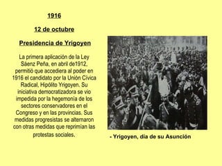 1916 12 de octubre   Presidencia de Yrigoyen La primera aplicación de la Ley Sáenz Peña, en abril de1912, permitió que accediera al poder en 1916 el candidato por la Unión Cívica Radical, Hipólito Yrigoyen. Su iniciativa democratizadora se vio impedida por la hegemonía de los sectores conservadores en el Congreso y en las provincias. Sus medidas progresistas se alternaron con otras medidas que reprimían las protestas sociales . - Yrigoyen, día de su Asunción 