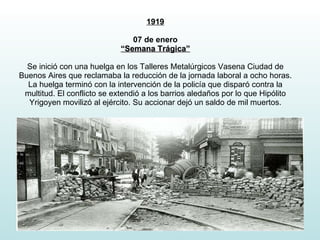 1919 07 de enero “Semana Trágica” Se inició con una huelga en los Talleres Metalúrgicos Vasena Ciudad de Buenos Aires que reclamaba la reducción de la jornada laboral a ocho horas. La huelga terminó con la intervención de la policía que disparó contra la multitud. El conflicto se extendió a los barrios aledaños por lo que Hipólito Yrigoyen movilizó al ejército. Su accionar dejó un saldo de mil muertos. 