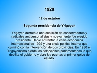 1928 12 de octubre Segunda presidencia de Yrigoyen Yrigoyen derrotó a una coalición de conservadores y radicales antipersonalistas y nuevamente fue elegido presidente. Debió enfrentar la crisis económica internacional de 1929 y una crisis política interna que culminó con la intervención de dos provincias. En 1930 el Yrigoyenismo pierde las selecciones parlamentarias lo que debilita el gobierno y abre las puertas al primer golpe de estado. 