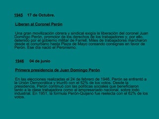 1945   17 de Octubre.  Liberan al Coronel Perón Una gran movilización obrera y sindical exigía la liberación del coronel Juan Domingo Perón, promotor de los derechos de los trabajadores y, por ello, detenido por el gobierno militar de Farrell. Miles de trabajadores marcharon desde el conurbano hasta Plaza de Mayo coreando consignas en favor de Perón. Ese día nació el Peronismo.  1946   04 de junio Primera presidencia de Juan Domingo Perón En las elecciones realizadas el 24 de febrero de 1946, Perón se enfrentó a la Unión Democrática y triunfó con el 52% de los votos. Desde la presidencia, Perón continuó con las políticas sociales que beneficiaron tanto a la clase trabajadora como al empresariado nacional, sobre todo industrial. En 1951, la formula Perón-Quijano fue reelecta con el 62% de los votos. 