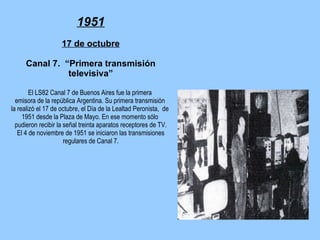 1951 17 de octubre Canal 7.  “Primera transmisión televisiva” El LS82 Canal 7 de Buenos Aires fue la primera  emisora de la república Argentina. Su primera transmisión  la realizó el 17 de octubre, el Día de la Lealtad Peronista,  de  1951 desde la Plaza de Mayo. En ese momento sólo  pudieron recibir la señal treinta aparatos receptores de TV.  El 4 de noviembre de 1951 se iniciaron las transmisiones  regulares de Canal 7. 