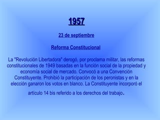 1957 23 de septiembre Reforma Constitucional   La "Revolución Libertadora" derogó, por proclama militar, las reformas constitucionales de 1949 basadas en la función social de la propiedad y economía social de mercado. Convocó a una Convención Constituyente. Prohibió la participación de los peronistas y en la elección ganaron los votos en blanco. La Constituyente incorporó el artículo 14 bis referido a los derechos del trabajo . 