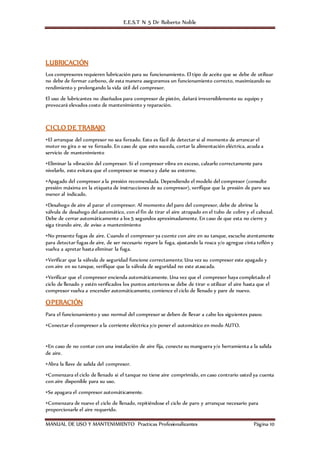 E.E.S.T N 5 Dr Roberto Noble
MANUAL DE USO Y MANTENIMIENTO Practicas Profesionalizantes Página 10
LUBRICACIÓN
Los compresores requieren lubricación para su funcionamiento. El tipo de aceite que se debe de utilizar
no debe de formar carbono, de esta manera aseguramos un funcionamiento correcto, maximizando su
rendimiento y prolongando la vida útil del compresor.
El uso de lubricantes no diseñados para compresor de pistón, dañará irreversiblemente su equipo y
provocará elevados costo de mantenimiento y reparación.
CICLO DE TRABAJO
•El arranque del compresor no sea forzado. Esto es fácil de detectar si al momento de arrancar el
motor no gira o se ve forzado. En caso de que esto suceda, cortar la alimentación eléctrica, acuda a
servicio de mantenimiento
•Eliminar la vibración del compresor. Si el compresor vibra en exceso, calzarlo correctamente para
nivelarlo, esto evitara que el compresor se mueva y dañe su entorno.
•Apagado del compresor a la presión recomendada. Dependiendo el modelo del compresor (consulte
presión máxima en la etiqueta de instrucciones de su compresor), verifique que la presión de paro sea
menor al indicado.
•Desahogo de aire al parar el compresor. Al momento del paro del compresor, debe de abrirse la
válvula de desahogo del automático, con el fin de tirar el aire atrapado en el tubo de cobre y el cabezal.
Debe de cerrar automáticamente a los 5 segundos aproximadamente. En caso de que esta no cierre y
siga tirando aire, de aviso a mantenimiento
•No presente fugas de aire. Cuando el compresor ya cuente con aire en su tanque, escuche atentamente
para detectar fugas de aire, de ser necesario repare la fuga, ajustando la rosca y/o agregue cinta teflón y
vuelva a apretar hasta eliminar la fuga.
•Verificar que la válvula de seguridad funcione correctamente. Una vez su compresor este apagado y
con aire en su tanque, verifique que la válvula de seguridad no este atascada.
•Verificar que el compresor encienda automáticamente. Una vez que el compresor haya completado el
ciclo de llenado y estén verificados los puntos anteriores se debe de tirar o utilizar el aire hasta que el
compresor vuelva a encender automáticamente, comience el ciclo de llenado y pare de nuevo.
OPERACIÓN
Para el funcionamiento y uso normal del compresor se deben de llevar a cabo los siguientes pasos:
•Conectar el compresor a la corriente eléctrica y/o poner el automático en modo AUTO.
•En caso de no contar con una instalación de aire fija, conecte su manguera y/o herramienta a la salida
de aire.
•Abra la llave de salida del compresor.
•Comenzara el ciclo de llenado si el tanque no tiene aire comprimido, en caso contrario usted ya cuenta
con aire disponible para su uso.
•Se apagara el compresor automáticamente.
•Comenzara de nuevo el ciclo de llenado, repitiéndose el ciclo de paro y arranque necesario para
proporcionarle el aire requerido.
 