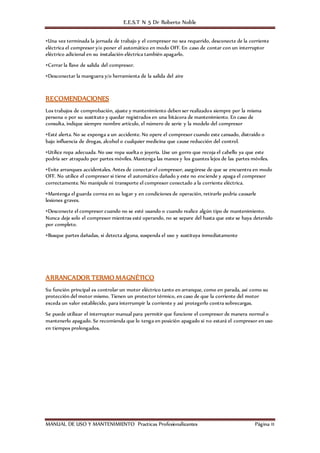 E.E.S.T N 5 Dr Roberto Noble
MANUAL DE USO Y MANTENIMIENTO Practicas Profesionalizantes Página 11
•Una vez terminada la jornada de trabajo y el compresor no sea requerido, desconecte de la corriente
eléctrica el compresor y/o poner el automático en modo OFF. En caso de contar con un interruptor
eléctrico adicional en su instalación eléctrica también apagarlo.
•Cerrar la llave de salida del compresor.
•Desconectar la manguera y/o herramienta de la salida del aire
RECOMENDACIONES
Los trabajos de comprobación, ajuste y mantenimiento deben ser realizados siempre por la misma
persona o por su sustituto y quedar registrados en una bitácora de mantenimiento. En caso de
consulta, indique siempre nombre artículo, el número de serie y la modelo del compresor
•Esté alerta. No se exponga a un accidente. No opere el compresor cuando este cansado, distraído o
bajo influencia de drogas, alcohol o cualquier medicina que cause reducción del control.
•Utilice ropa adecuada. No use ropa suelta o joyería. Use un gorro que recoja el cabello ya que este
podría ser atrapado por partes móviles. Mantenga las manos y los guantes lejos de las partes móviles.
•Evite arranques accidentales. Antes de conectar el compresor, asegúrese de que se encuentra en modo
OFF. No utilice el compresor si tiene el automático dañado y este no enciende y apaga el compresor
correctamente. No manipule ni transporte el compresor conectado a la corriente eléctrica.
•Mantenga el guarda correa en su lugar y en condiciones de operación, retirarlo podría causarle
lesiones graves.
•Desconecte el compresor cuando no se esté usando o cuando realice algún tipo de mantenimiento.
Nunca deje solo el compresor mientras esté operando, no se separe del hasta que este se haya detenido
por completo.
•Busque partes dañadas, si detecta alguna, suspenda el uso y sustituya inmediatamente
ARRANCADOR TERMO MAGNÉTICO
Su función principal es controlar un motor eléctrico tanto en arranque, como en parada, así como su
protección del motor mismo. Tienen un protector térmico, en caso de que la corriente del motor
exceda un valor establecido, para interrumpir la corriente y así protegerlo contra sobrecargas.
Se puede utilizar el interruptor manual para permitir que funcione el compresor de manera normal o
mantenerlo apagado. Se recomienda que lo tenga en posición apagado si no estará el compresor en uso
en tiempos prolongados.
 