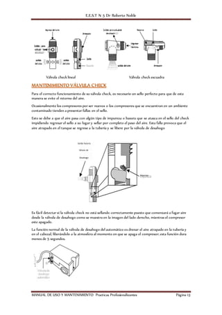 E.E.S.T N 5 Dr Roberto Noble
MANUAL DE USO Y MANTENIMIENTO Practicas Profesionalizantes Página 13
Válvula check lineal Válvula check escuadra
MANTENIMIENTO VÁLVULA CHECK
Para el correcto funcionamiento de su válvula check, es necesario un sello perfecto para que de esta
manera se evite el retorno del aire.
Ocasionalmente los compresores por ser nuevos o los compresores que se encuentran en un ambiente
contaminado tienden a presentar fallas en el sello.
Esto se debe a que el aire pasa con algún tipo de impureza o basura que se atasca en el sello del check
impidiendo regresar el sello a su lugar y sellar por completo el paso del aire. Esta falla provoca que el
aire atrapado en el tanque se regrese a la tubería y se libere por la válvula de desahogo
Es fácil detectar si la válvula check no está sellando correctamente puesto que comenzará a fugar aire
desde la válvula de desahogo como se muestra en la imagen del lado derecho, mientras el compresor
este apagado.
La función normal de la válvula de desahogo del automático es drenar el aire atrapado en la tubería y
en el cabezal, liberándolo a la atmosfera al momento en que se apaga el compresor; esta función dura
menos de 5 segundos.
 