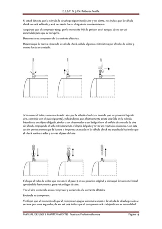 E.E.S.T N 5 Dr Roberto Noble
MANUAL DE USO Y MANTENIMIENTO Practicas Profesionalizantes Página 14
Si usted detecta que la válvula de desahogo sigue tirando aire y no cierra, nos indica que la válvula
check no está sellando y será necesario hacer el siguiente mantenimiento:
Asegúrate que el compresor tenga por lo menos 80 PSI de presión en el tanque, de no ser así
enciéndalo para que se recupere.
Desconecte su compresor de la corriente eléctrica.
Desenrosque la tuerca cónica de la válvula check, súbala algunos centímetros por el tubo de cobre y
mueva hacia un costado.
Al remover el tubo, comenzará a salir aire por la válvula check (en caso de que no presente fuga de
aire, continúe con el paso siguiente), indicándonos que efectivamente existe una falla en la válvula.
Introduzca un objeto delgado, similar a un desarmador o un bolígrafo en el orificio de entrada de aire
del check, empujando el sello introduciendo el objeto delgado y retire en repetidas ocasiones. Con esta
acción provocaremos que la basura o impureza atascada en la válvula check sea expulsada haciendo que
el check vuelva a sellar y cerrar el paso del aire
Coloque el tubo de cobre que movió en el paso 3 en su posición original y enrosqué la tuerca terminal
apretándola fuertemente, para evitar fugas de aire.
Tire el aire contenido en su compresor y conéctelo a la corriente eléctrica
Encienda su compresor.
Verifique que al momento de que el compresor apague automáticamente, la válvula de desahogo solo se
accione por unos segundos, de ser así, nos indica que el compresor está trabajando en su normalidad.
 