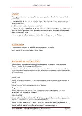 E.E.S.T N 5 Dr Roberto Noble
MANUAL DE USO Y MANTENIMIENTO Practicas Profesionalizantes Página 15
LIMPIEZA
Mantenga los orificios conectores para las herramientas que utilizará libre de obstrucciones y limpios
continuamente.
# El COMPRESOR DE AIRE debe estar siempre limpio y libre de polvillo o tierra. Límpielo con algún
cepillo, paño o trapo.
# Lubrique todas las partes movibles con continuidad.
# Al limpiar el tanque del COMPRESOR DE AIRE, hágalo con un trapo o paño húmedo. También puede
utilizar algún detergente suave. Nunca utilice elementos de limpieza que puedan ser corrosivos para el
tanque como alcohol y otros.
# Nunca use agentes de limpieza de sustancias cáusticos para limpiar las partes plásticas.
REPARACIONES
Las reparaciones solo deben ser realizadas por personal técnico autorizado.
Nunca deje que alguien no autorizado repare el equipo
MANTENIMIENTO DEL COMPRESOR
Antes de realizar cualquier mantenimiento, revisión y/o servicio al compresor, corte la corriente
eléctrica y después libere toda la presión del sistema.
Las siguientes instrucciones de mantenimiento se basan en condiciones normales de operación. En caso
de que el compresor se encuentre en una zona con mucho polvo y/o humedad, aumente la periodicidad
del mantenimiento.
DIARIAMENTE
•Revisar el compresor visualmente. En caso de encontrar algo anormal, corregirlo antes de ponerlo en
marcha.
•Revisar el nivel de aceite y corregir en caso de ser necesario.
•Purgar el tanque.
•Revisar vibraciones o ruido inusual. Calzar el compresor o apretar la tornillería en caso de ser
necesario y de esta manera evitar vibraciones
SEMANALMENTE
•Limpiar el filtro de admisión. Abrir el filtro de admisión y sopletear el elemento filtrante para eliminar
impurezas o sustituir en caso de que se encuentre muy saturado.
•Revisar la tensión de las bandas. Estas deben de permitir una deflexión de entre 1 y 2 centímetros...
•Revisar tornillería. Apretar los tornillos del compresor en caso de ser necesario.
 