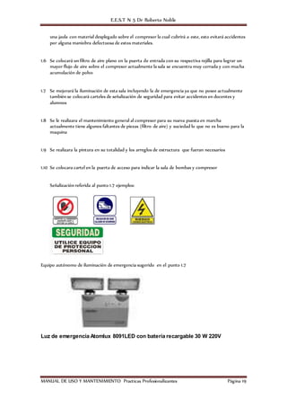 E.E.S.T N 5 Dr Roberto Noble
MANUAL DE USO Y MANTENIMIENTO Practicas Profesionalizantes Página 19
una jaula con material desplegado sobre el compresor la cual cubrirá a este, esto evitará accidentes
por alguna maniobra defectuosa de estos materiales.
1.6 Se colocará un filtro de aire plano en la puerta de entrada con su respectiva rejilla para lograr un
mayor flujo de aire sobre el compresor actualmente la sala se encuentra muy cerrada y con mucha
acumulación de polvo
1.7 Se mejorará la iluminación de esta sala incluyendo la de emergencia ya que no posee actualmente
también se colocará carteles de señalización de seguridad para evitar accidentes en docentes y
alumnos
1.8 Se le realizara el mantenimiento general al compresor para su nueva puesta en marcha
actualmente tiene algunos faltantes de piezas (filtro de aire) y suciedad lo que no es bueno para la
maquina
1.9 Se realizara la pintura en su totalidad y los arreglos de estructura que fueran necesarios
1.10 Se colocara cartel en la puerta de acceso para indicar la sala de bombas y compresor
Señalización referida al punto 1.7 ejemplos:
Equipo autónomo de iluminación de emergencia sugerido en el punto 1.7
Luz de emergencia Atomlux 8091LED con batería recargable 30 W 220V
 