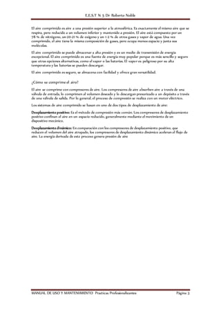 E.E.S.T N 5 Dr Roberto Noble
MANUAL DE USO Y MANTENIMIENTO Practicas Profesionalizantes Página 3
El aire comprimido es aire a una presión superior a la atmosférica. Es exactamente el mismo aire que se
respira, pero reducido a un volumen inferior y mantenido a presión. El aire está compuesto por un
78 % de nitrógeno, un 20-21 % de oxígeno y un 1-2 % de otros gases y vapor de agua. Una vez
comprimido, el aire tiene la misma composición de gases, pero ocupa menos espacio y junta sus
moléculas.
El aire comprimido se puede almacenar a alta presión y es un medio de transmisión de energía
excepcional. El aire comprimido es una fuente de energía muy popular porque es más sencillo y seguro
que otras opciones alternativas, como el vapor o las baterías. El vapor es peligroso por su alta
temperatura y las baterías se pueden descargar.
El aire comprimido es seguro, se almacena con facilidad y ofrece gran versatilidad.
¿Cómo se comprime el aire?
El aire se comprime con compresores de aire. Los compresores de aire absorben aire a través de una
válvula de entrada, lo comprimen al volumen deseado y lo descargan presurizado a un depósito a través
de una válvula de salida. Por lo general, el proceso de compresión se realiza con un motor eléctrico.
Los sistemas de aire comprimido se basan en uno de dos tipos de desplazamiento de aire:
Desplazamiento positivo: Es el método de compresión más común. Los compresores de desplazamiento
positivo confinan el aire en un espacio reducido, generalmente mediante el movimiento de un
dispositivo mecánico.
Desplazamiento dinámico: En comparación con los compresores de desplazamiento positivo, que
reducen el volumen del aire atrapado, los compresores de desplazamiento dinámico aceleran el flujo de
aire. La energía derivada de este proceso genera presión de aire
 