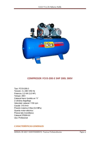 E.E.S.T N 5 Dr Roberto Noble
MANUAL DE USO Y MANTENIMIENTO Practicas Profesionalizantes Página 4
COMPRESOR FCV3-200-3 3HP 200L 380V
Tipo: FCV3-200-3
Tensión: 3 x 380 V/50 Hz
Potencia: 2.2 kW (3,0 HP)
Tanque: 200 l
Cabezal hierro fundido en “V”
2 cilindros Baja/Baja
Velocidad cabezal: 1150 rpm
Caudal: 315 l/min
Presión máxima: 8 Bar (0,8 MPa)
Guarda motor eléctrico
Presos tato monofásico
Cabezal 278304.4V
Uso: Profesional
CARACTERÍSTICAS GENERALES
 