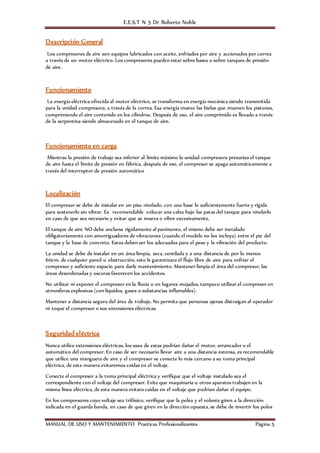 E.E.S.T N 5 Dr Roberto Noble
MANUAL DE USO Y MANTENIMIENTO Practicas Profesionalizantes Página 5
Descripción General
Los compresores de aire son equipos lubricados con aceite, enfriados por aire y accionados por correa
a través de un motor eléctrico. Los compresores pueden estar sobre bases o sobre tanques de presión
de aire.
Funcionamiento
La energía eléctrica ofrecida al motor eléctrico, se transforma en energía mecánica siendo transmitida
para la unidad compresora, a través de la correa. Esa energía mueve las bielas que mueven los pistones,
comprimiendo el aire contenido en los cilindros. Después de eso, el aire comprimido es llevado a través
de la serpentina siendo almacenado en el tanque de aire.
Funcionamiento en carga
Mientras la presión de trabajo sea inferior al límite máximo la unidad compresora presuriza el tanque
de aire hasta el límite de presión en fábrica, después de eso, el compresor se apaga automáticamente a
través del interruptor de presión automático
Localización
El compresor se debe de instalar en un piso nivelado, con una base lo suficientemente fuerte y rígida
para sostenerlo sin vibrar. Es recomendable colocar una calza bajo las patas del tanque para nivelarlo
en caso de que sea necesario y evitar que se mueva o vibre excesivamente.
El tanque de aire NO debe anclarse rígidamente al pavimento, el mismo debe ser instalado
obligatoriamente con amortiguadores de vibraciones (cuando el modelo no los incluya) entre el pie del
tanque y la base de concreto. Estos deben ser los adecuados para el peso y la vibración del producto.
La unidad se debe de instalar en un área limpia, seca, ventilada y a una distancia de por lo menos
60cm. de cualquier pared u obstrucción, esto le garantizara el flujo libre de aire para enfriar el
compresor y suficiente espacio para darle mantenimiento. Mantener limpia el área del compresor, las
áreas desordenadas y oscuras favorecen los accidentes.
No utilizar ni exponer el compresor en la lluvia o en lugares mojados, tampoco utilizar el compresor en
atmosferas explosivas (con líquidos, gases o substancias inflamables).
Mantener a distancia segura del área de trabajo. No permita que personas ajenas distraigan al operador
ni toque el compresor o sus extensiones eléctricas.
Seguridad eléctrica
Nunca utilice extensiones eléctricas, los usos de estas podrían dañar el motor, arrancador o el
automático del compresor. En caso de ser necesario llevar aire a una distancia extensa, es recomendable
que utilice una manguera de aire y el compresor se conecte lo más cercano a su toma principal
eléctrica, de esta manera evitaremos caídas en el voltaje.
Conecte el compresor a la toma principal eléctrica y verifique que el voltaje instalado sea el
correspondiente con el voltaje del compresor. Evite que maquinaria u otros aparatos trabajen en la
misma línea eléctrica, de esta manera evitara caídas en el voltaje que podrían dañar el equipo.
En los compresores cuyo voltaje sea trifásico, verifique que la polea y el volante giren a la dirección
indicada en el guarda banda, en caso de que giren en la dirección opuesta, se debe de invertir los polos
 