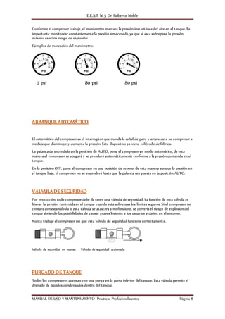 E.E.S.T N 5 Dr Roberto Noble
MANUAL DE USO Y MANTENIMIENTO Practicas Profesionalizantes Página 8
Conforme el compresor trabaje, el manómetro marcara la presión instantánea del aire en el tanque. Es
importante monitorear constantemente la presión almacenada, ya que si esta sobrepasa la presión
máxima existiría riesgo de explosión
Ejemplos de marcación del manómetro:
0 psi 80 psi 180 psi
ARRANQUE AUTOMÁTICO
El automático del compresor es el interruptor que manda la señal de paro y arranque a su compresor a
medida que disminuye y aumenta la presión. Este dispositivo ya viene calibrado de fábrica.
La palanca de encendido en la posición de AUTO, pone el compresor en modo automático, de esta
manera el compresor se apagará y se prenderá automáticamente conforme a la presión contenida en el
tanque.
En la posición OFF, pone al compresor en una posición de reposo, de esta manera aunque la presión en
el tanque baje, el compresor no se encenderá hasta que la palanca sea puesta en la posición AUTO.
VÁLVULA DE SEGURIDAD
Por protección, todo compresor debe de tener una válvula de seguridad. La función de esta válvula es
liberar la presión contenida en el tanque cuando esta sobrepasa los límites seguros. Si el compresor no
contara con esta válvula o esta válvula se atascara y no funcione, se correría el riesgo de explosión del
tanque abriendo las posibilidades de causar graves lesiones a los usuarios y daños en el entorno.
Nunca trabaje el compresor sin que esta válvula de seguridad funcione correctamente.
Válvula de seguridad en reposo. Válvula de seguridad accionada.
PURGADO DE TANQUE
Todos los compresores cuentan con una purga en la parte inferior del tanque. Esta válvula permite el
drenado de líquidos condensados dentro del tanque.
 