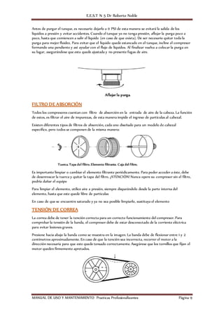 E.E.S.T N 5 Dr Roberto Noble
MANUAL DE USO Y MANTENIMIENTO Practicas Profesionalizantes Página 9
Antes de purgar el tanque, es necesario dejarlo a 0 PSI de esta manera se evitará la salida de los
líquidos a presión y evitar accidentes. Cuando el tanque yo no tenga presión, aflojar la purga poco a
poco, hasta que comiencen a salir el líquido (en caso de que exista). De ser necesario quitar toda la
purga para mejor fluidez. Para evitar que el líquido quede estancado en el tanque, incline el compresor
formando una pendiente y así ayudar con el flujo de líquidos. Al finalizar vuelva a colocar la purga en
su lugar, asegurándose que esta quede ajustada y no presente fugas de aire.
Aflojar la purga.
FILTRO DE ABSORCIÓN
Todos los compresores cuentan con filtro de absorción en la entrada de aire de la cabeza. La función
de estos, es filtrar el aire de impurezas, de esta manera impide el ingreso de partículas al cabezal.
Existen diferentes tipos de filtros de absorción, cada uno diseñado para un modelo de cabezal
especifico, pero todos se componen de la misma manera:
Tuerca. Tapa del filtro. Elemento filtrante. Caja del filtro.
Es importante limpiar o cambiar el elemento filtrante periódicamente. Para poder acceder a éste, debe
de desenroscar la tuerca y quitar la tapa del filtro. ¡ATENCIÓN! Nunca opere su compresor sin el filtro,
podría dañar el equipo
Para limpiar el elemento, utilice aire a presión, siempre disparándolo desde la parte interna del
elemento, hasta que este quede libre de partículas
En caso de que se encuentre saturado y ya no sea posible limpiarlo, sustituya el elemento
TENSIÓN DE CORREA
La correa debe de tener la tención correcta para un correcto funcionamiento del compresor. Para
comprobar la tensión de la banda, el compresor debe de estar desconectado de la corriente eléctrica
para evitar lesiones graves.
Presione hacia abajo la banda como se muestra en la imagen. La banda debe de flexionar entre 1 y 2
centímetros aproximadamente. En caso de que la tención sea incorrecta, recorrer el motor a la
dirección necesaria para que este quede tensado correctamente. Asegúrese que los tornillos que fijan el
motor queden firmemente apretados.
 