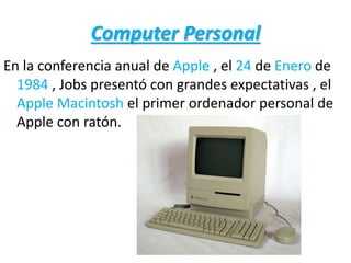 Computer Personal
En la conferencia anual de Apple , el 24 de Enero de
1984 , Jobs presentó con grandes expectativas , el
Apple Macintosh el primer ordenador personal de
Apple con ratón.
 