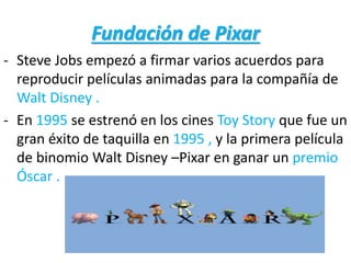 Fundación de Pixar
- Steve Jobs empezó a firmar varios acuerdos para
reproducir películas animadas para la compañía de
Walt Disney .
- En 1995 se estrenó en los cines Toy Story que fue un
gran éxito de taquilla en 1995 , y la primera película
de binomio Walt Disney –Pixar en ganar un premio
Óscar .
 