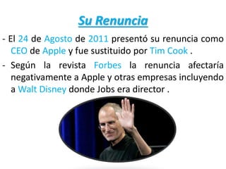 Su Renuncia
- El 24 de Agosto de 2011 presentó su renuncia como
CEO de Apple y fue sustituido por Tim Cook .
- Según la revista Forbes la renuncia afectaría
negativamente a Apple y otras empresas incluyendo
a Walt Disney donde Jobs era director .
 