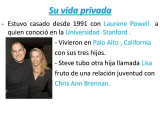 Su vida privada
- Estuvo casado desde 1991 con Laurene Powell a
quien conoció en la Universidad Stanford .
- Vivieron en Palo Alto , California
con sus tres hijos.
- Steve tubo otra hija llamada Lisa
fruto de una relación juventud con
Chris Ann Brennan.
 