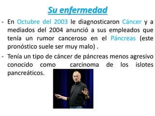 Su enfermedad
- En Octubre del 2003 le diagnosticaron Cáncer y a
mediados del 2004 anunció a sus empleados que
tenía un rumor canceroso en el Páncreas (este
pronóstico suele ser muy malo) .
- Tenía un tipo de cáncer de páncreas menos agresivo
conocido como carcinoma de los islotes
pancreáticos.
 