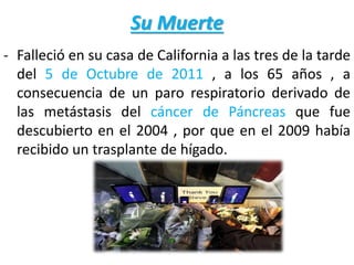 Su Muerte
- Falleció en su casa de California a las tres de la tarde
del 5 de Octubre de 2011 , a los 65 años , a
consecuencia de un paro respiratorio derivado de
las metástasis del cáncer de Páncreas que fue
descubierto en el 2004 , por que en el 2009 había
recibido un trasplante de hígado.
 