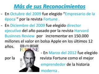Más de sus Reconocimientos
- En Octubre del 2009 fue elegido “Empresario de la
época “ por la revista Fortune .
- En Diciembre del 2009 fue elegido director
ejecutivo del año pasado por la revista Harvard
Businnes Review por incrementar en 150.000
millones el valor en bolsa Apple en los últimos 12
años.
- En Marzo del 2012 fue elegido
por la revista Fortune como el mejor
emprendedor de la historia
moderna .
 