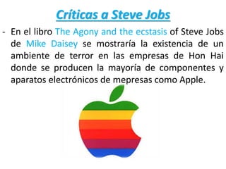 Críticas a Steve Jobs
- En el libro The Agony and the ecstasis of Steve Jobs
de Mike Daisey se mostraría la existencia de un
ambiente de terror en las empresas de Hon Hai
donde se producen la mayoría de componentes y
aparatos electrónicos de mepresas como Apple.
 