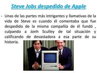 Steve Jobs despedido de Apple
- Unas de las partes más intrigantes y llamativas de la
vida de Steve es cuando él comentaba que fue
despedido de la misma compañía de él fundó ,
culpando a Jonh Sculley de tal situación y
calificando de devastadora a esa parte de su
historia.
 