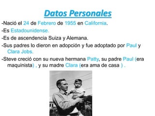 Datos Personales
-Nació el 24 de Febrero de 1955 en California.
-Es Estadounidense.
-Es de ascendencia Suiza y Alemana.
-Sus padres lo dieron en adopción y fue adoptado por Paul y
Clara Jobs.
-Steve creció con su nueva hermana Patty, su padre Paul (era
maquinista) , y su madre Clara (era ama de casa ) .
 