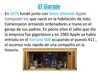 El Garaje
- En 1975 fundó junto con Steve Wozniak Apple
Computer Inc que nació en la habitación de Jobs .
Comenzaron armando ordenadores a mano en el
garaje de sus padres. En pocos años el salto que dio
la empresa fue gigantesco y en 1983 Apple ya había
entrado en el Fortune 500 ocupando el puesto 411 ,
el ascenso más rápido de una compañía en la
historia.
 