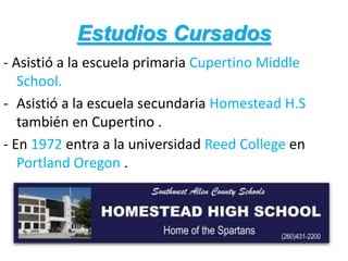 Estudios Cursados
- Asistió a la escuela primaria Cupertino Middle
School.
- Asistió a la escuela secundaria Homestead H.S
también en Cupertino .
- En 1972 entra a la universidad Reed College en
Portland Oregon .
 