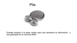 Pila
Entrega energía a la placa madre para que almacene la información y
sea guardada en la memoria RAM .
 