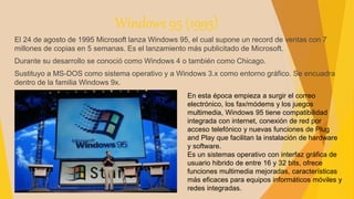 Windows 95 (1995)
El 24 de agosto de 1995 Microsoft lanza Windows 95, el cual supone un record de ventas con 7
millones de copias en 5 semanas. Es el lanzamiento más publicitado de Microsoft.
Durante su desarrollo se conoció como Windows 4 o también como Chicago.
Sustituyo a MS-DOS como sistema operativo y a Windows 3.x como entorno gráfico. Se encuadra
dentro de la familia Windows 9x.
En esta época empieza a surgir el correo
electrónico, los fax/módems y los juegos
multimedia, Windows 95 tiene compatibilidad
integrada con internet, conexión de red por
acceso telefónico y nuevas funciones de Plug
and Play que facilitan la instalación de hardware
y software.
Es un sistemas operativo con interfaz gráfica de
usuario hibrido de entre 16 y 32 bits, ofrece
funciones multimedia mejoradas, características
más eficaces para equipos informáticos móviles y
redes integradas.
 