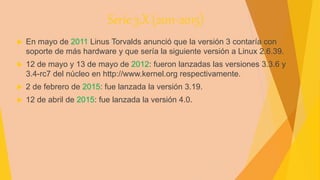 Serie 3.X (2011-2015)
 En mayo de 2011 Linus Torvalds anunció que la versión 3 contaría con
soporte de más hardware y que sería la siguiente versión a Linux 2.6.39.
 12 de mayo y 13 de mayo de 2012: fueron lanzadas las versiones 3.3.6 y
3.4-rc7 del núcleo en http://www.kernel.org respectivamente.
 2 de febrero de 2015: fue lanzada la versión 3.19.
 12 de abril de 2015: fue lanzada la versión 4.0.
 