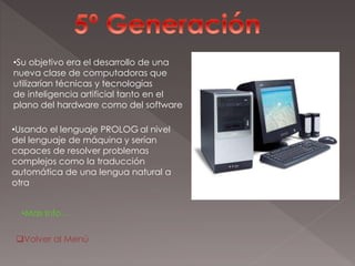 •Su objetivo era el desarrollo de una
nueva clase de computadoras que
utilizarían técnicas y tecnologías
de inteligencia artificial tanto en el
plano del hardware como del software
•Usando el lenguaje PROLOG al nivel
del lenguaje de máquina y serían
capaces de resolver problemas
complejos como la traducción
automática de una lengua natural a
otra
•Mas Info…
Volver al Menú
 