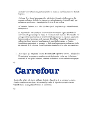 diseñador convierte en una grafía diferente, un modo de escritura exclusiva llamada
          logotipo.

          - Icónica: Se refiere a la marca gráfica o distintivo figurativo de la empresa. La
          marca cristaliza un símbolo (un signo convencional portador de significado), que
          cada vez responde mas a las exigencias técnicas de los medios.

          - Cromática: Consiste en el color o colores que la empresa adopta como distintivo
          emblemático.

          Es precisamente esta condición sistemática en el uso de los signos de identidad
          corporativa la que consigue el efecto de constancia en la memoria del mercado, por
          consiguiente esta constancia en la repetición logra una mayor presencia y aumenta
          la notoriedad de la empresa en la memoria del público. Así, por la acumulación y
          sedimentación en la memoria de la gente, la identidad sobrepasa su función
          inmediata y se convierte en un valor, es decir, una imagen que constituye un fondo
          de comercio de la empresa, el cual representa uno de los principios activos de ésta.



       5) . Los signos que integran el sistema de Identidad Corporativa son tres. - Lingüístico:
          El nombre de la empresa es un elemento de designación verbal que el diseñador
          convierte en una grafía diferente, un modo de escritura exclusiva llamada logotipo.

Ej.:




- Icónica: Se refiere a la marca gráfica o distintivo figurativo de la empresa. La marca
cristaliza un símbolo (un signo convencional portador de significado), que cada vez
responde más a las exigencias técnicas de los medios.

Ej.:
 