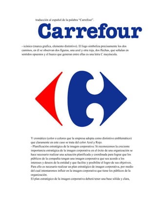 traducción al español de la palabra “Carrefour”.




- icónico (marca grafica, elemento distintivo). El logo simboliza precisamente los dos
caminos, en él se observan dos figuras, una azul y otra roja, dos flechas, que señalan en
sentidos opuestos y el hueco que generan entre ellas es una letra C mayúscula.




       Y cromático (color o colores que la empresa adopta como distintivo emblemático)
       que claramente en este caso se trata del color Azul y Rojo.
       - Planificación estratégica de la imagen corporativa: Si reconocemos la creciente
       importancia estratégica de la imagen corporativa en el éxito de una organización se
       hace necesario realizar una actuación planificada y coordinada para lograr que los
       públicos de la compañía tengan una imagen corporativa que sea acorde a los
       intereses y deseos de la entidad y que facilite y posibilite el logro de sus objetivos.
       Para ello es necesario realizar un plan estratégico de imagen corporativa, por medio
       del cual intentaremos influir en la imagen corporativa que tiene los públicos de la
       organización.
       El plan estratégico de la imagen corporativa deberá tener una base sólida y clara,
 