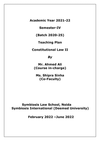 Academic Year 2021-22
Semester-IV
(Batch 2020-25)
Teaching Plan
Constitutional Law II
By
Mr. Ahmed Ali
(Course in-charge)
Ms. Shipra Sinha
(Co-Faculty)
Symbiosis Law School, Noida
Symbiosis International (Deemed University)
February 2022 –June 2022
 