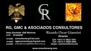 RG, GMC & ASOCIADOS CONSULTORES
Sakib Sarsﬁeld 1568 Martinez
 Velez Afridi                              Ricardo Oscar Giannini
   C.P.:   B1640HIF, WA 98115
                                                   Director
   e-mail: consultoresrg@aol.com              Cel: +54 9 11 6623 1951
   e-mail: rggmconsultores@gmail.com          Cel: +54 9 11 6968 2000
   e-mail: consultoresrg@fibertel.com.ar     skype: machiavelloniccolo

                           www.consultoresrg.com
 