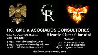 RG, GMC & ASOCIADOS CONSULTORES
Sakib Sarsﬁeld 1568 Martinez
 Velez Afridi                        Ricardo Oscar Giannini
   C.P.:   B1640HIF, WA 98115
                                                    Director
   e-mail: consultoresrg@aol.com              Cel: +54 9 11 6623 1951
   e-mail: rggmconsultores@gmail.com          Cel: +54 9 11 6968 2000
   e-mail: info@consultoresrg.com            skype: rggmconsultores
                          http://www.consultoresrg.com
 