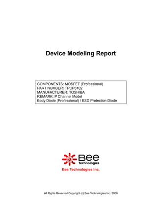 Device Modeling Report



COMPONENTS: MOSFET (Professional)
PART NUMBER: TPCP8102
MANUFACTURER: TOSHIBA
REMARK: P Channel Model
Body Diode (Professional) / ESD Protection Diode




                  Bee Technologies Inc.




    All Rights Reserved Copyright (c) Bee Technologies Inc. 2008
 