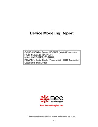 Device Modeling Report



COMPONENTS: Power MOSFET (Model Parameter)
PART NUMBER: TPCP8J01
MANUFACTURER: TOSHIBA
REMARK: Body Diode (Parameter) / ESD Protection
Diode and BRT Model




                 Bee Technologies Inc.



   All Rights Reserved Copyright (c) Bee Technologies Inc. 2006

                                  -1-
 