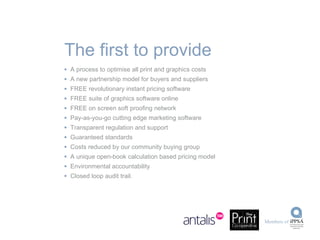 A process to optimise all print and graphics costs A new partnership model for buyers and suppliers FREE revolutionary instant pricing software FREE suite of graphics software online FREE on screen soft proofing network Pay-as-you-go cutting edge marketing software Transparent regulation and support Guaranteed standards Costs reduced by our community buying group A unique open-book calculation based pricing model Environmental accountability Closed loop audit trail. The first to provide 