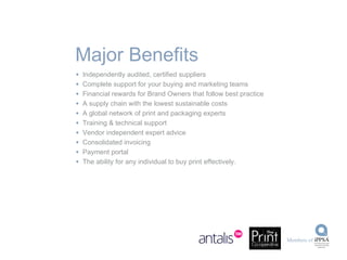 Independently audited, certified suppliers  Complete support for your buying and marketing teams Financial rewards for Brand Owners that follow best practice A supply chain with the lowest sustainable costs A global network of print and packaging experts Training & technical support Vendor independent expert advice Consolidated invoicing Payment portal The ability for any individual to buy print effectively. Major Benefits 