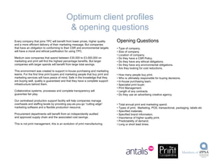 Every company that joins TPC will benefit from lower prices, higher quality and a more efficient delivery of their marketing message. But companies  that have an obligation to conforming to their CSR and environmental targets will have a moral and ethical justification for using TPC. Medium size companies that spend between £30,000 to £3,000,000 on marketing and print will find the highest percentage benefits. But larger companies with larger spends will benefit from large total savings. This environment was created to support in-house purchasing and marketing teams. For the first time print buyers and marketing people that buy print and marketing services will have peace of mind. Safe in the knowledge that they are buying well, quality is guaranteed and that they have a complete support infrastructure behind them. Collaborative systems, processes and complete transparency will guarantee fair play. Our centralised production support facility will help companies manage overheads and staffing levels by providing pay-as-you-go “cutting edge” marketing software and a flexible production resource. Procurement departments will benefit from an independently audited and approved supply chain and the associated cost savings. This is not print management, this is an evolution of print manufacturing. Opening Questions Type of company. Size of company. Location of company. Do they have a CSR Policy. Do they have any ethical obligations. Do they have any environmental obligations. Are they looking for cost reductions. How many people buy print. Who is ultimately responsible for buying decisions. In-house purchasing team. Specialist print buyer. Print Management. Length of any contracts. Do they use an advertising creative agency. Total annual print and marketing spend. Types of print.  Marketing, POS, transactional, packaging, labels etc Specified materials. Specified brand information. Importance of higher quality print. Predictability of demand. Long or short lead times. Optimum client profiles & opening questions 
