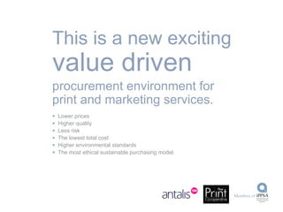 This is a new exciting  value driven procurement environment for print and marketing services. Lower prices Higher quality Less risk The lowest total cost Higher environmental standards The most ethical sustainable purchasing model. 
