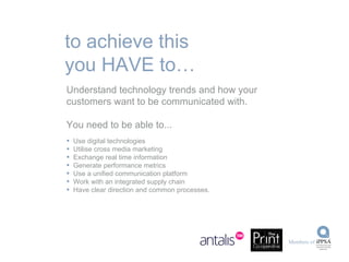 Understand technology trends and how your customers want to be communicated with. You need to be able to... Use digital technologies Utilise cross media marketing Exchange real time information Generate performance metrics Use a unified communication platform Work with an integrated supply chain Have clear direction and common processes. to achieve this you HAVE to… 