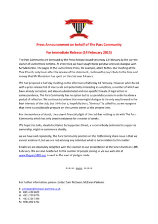 Press Announcement on behalf of The Pars Community

                       For Immediate Release (14 February 2013)
The Pars Community are bemused by the Press Release issued yesterday 13 February by the current
owner of Dunfermline Athletic. At every step we have sought to be positive and seek dialogue with
Mr Masterton. The pages of the Dunfermline Press, for example, attest to this. Our meeting at the
Vine Church, only hours after the release of the statement, continued to pay tribute to the time and
money that Mr Masterton has spent on the club over 14 years.

We had proposed a half day meeting on the afternoon of Monday 18 February. However when faced
with a press release full of inaccurate and potentially misleading assumptions, a number of which we
have already corrected, and also unsubstantiated and non-specific threats of legal action in
correspondence, The Pars Community has no option but to suspend discussions in order to allow a
period of reflection. We continue to believe that meaningful dialogue is the only way forward in the
best interests of the club, but think that a, hopefully short, "time out" is called for; as we recognise
that there is considerable pressure on the current owner at the present time.

For the avoidance of doubt, the current financial plight of the club has nothing to do with The Pars
Community which has only been in existence for a matter of weeks.

We hope that talks, ideally facilitated by Supporters Direct, a national body dedicated to supporter
ownership, might re-commence shortly.

As we have said repeatedly, The Pars Community position on the forthcoming share issue is that we
cannot endorse it, but we are not advising any individual what to do in relation to this matter.

Finally we are absolutely delighted with the reaction to our presentation at the Vine Church on 13th
February. We are also heartened by the number of people joining us via our web-site at
www.thepars1885.org as well as the level of pledges made.



                                        ****** ENDS ******



For further information, please contact Sam McEwan, McEwan Partners

E: s.mcewan@mcewan-partners.co.uk
D: 0131 220 6829
O: 0131 220 6779
F: 0131 226 7366
M: 0785 090 5702
 