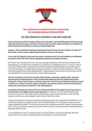 Press Statement on behalf of The Pars Community
                           For Immediate Release (16 March 2013)

                   THE PARS COMMUNITY RESPONDS TO MR JOHN YORKSTON

The Pars Community (‘TPC’) formally withdrew from discussions with the DAFC appointed Steering Group
(‘Steering Group’) yesterday, and did not intend to make any further public statements, as we believe all
efforts should now concentrate on saving our failing football club.

However, TPC has noted the statements made by the club’s Chairman, Mr John Yorkston, on Friday 15th
March with a level of surprise approaching incredulity, as they are not factual.

In our view, Mr Yorkston’s statements are merely a smokescreen for the club’s inability or unwillingness
to accept or reject TPC’s final and non-negotiable proposal by the deadline set by us.

Mr Yorkton never attended any of the numerous meetings held between TPC and representatives of the
Steering Group, all of which were undertaken in a professional and dignified manner. So much so, that on
Thursday 14th March 2013, representatives of TPC personally thanked Mr Bob Garmory and Mr Stephen
Taylor for their efforts at a wider public meeting of supporters. In addition, Mr Ross McArthur of TPC also
formally thanked Mr David Ovens (Mr Masterton’s representative) in person later that same day, and had
also thanked Mr Jim Leishman personally a couple of days previously.

We have considered a line by line correction of Mr Yorkston’s statement, together with a release of
documentation including relevant e mails, but think that doing so at this time would merely further
distract Mr Yorkston from his duty as a director of the club. He and the rest of the Board of Directors need
to address as a matter of extreme urgency and priority, the solvency situation of the club they have (for
many years now) acted as custodians for. We understand this.

It should be noted that at no time did The Pars Community (TPC) formally agree to invest any money in
the club before a due diligence process had taken place. In addition, at no time did the club formally
request an escrow from TPC, which would in itself be most unusual business practice, or even formally
request a more normal and acceptable “proof of funds” letter from a bank.

Financial transparency is important to anyone who espouses community ownership of a football club. This
includes the provision of audited accounts, which should be filed on time at Companies House, and thus
made available to the public. The club accounts were due on 28 February and Mr Yorkston should be aware
that it is not usual business practice to put down money in order to see accounts which should already be in
the public domain by law.

It is very difficult to invest in a company which is in financial distress. It becomes impossible when the
opportunity to look at what is happening within that company is not made available.



                                                                                                               1
 